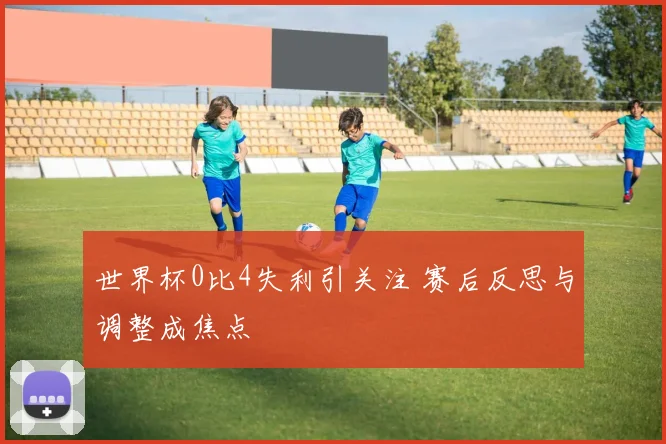 世界杯0比4失利引关注 赛后反思与调整成焦点