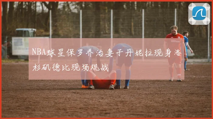 NBA球星保罗乔治妻子丹妮拉现身洛杉矶德比现场观战