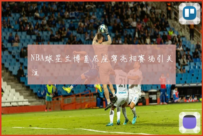 NBA球星兰博基尼座驾亮相赛场引关注