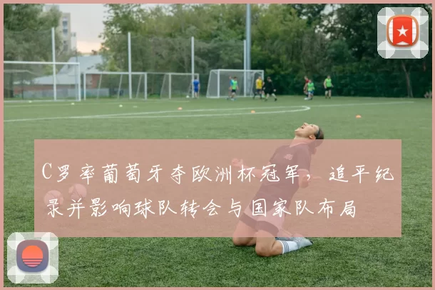 C罗率葡萄牙夺欧洲杯冠军,追平纪录并影响球队转会与国家队布局