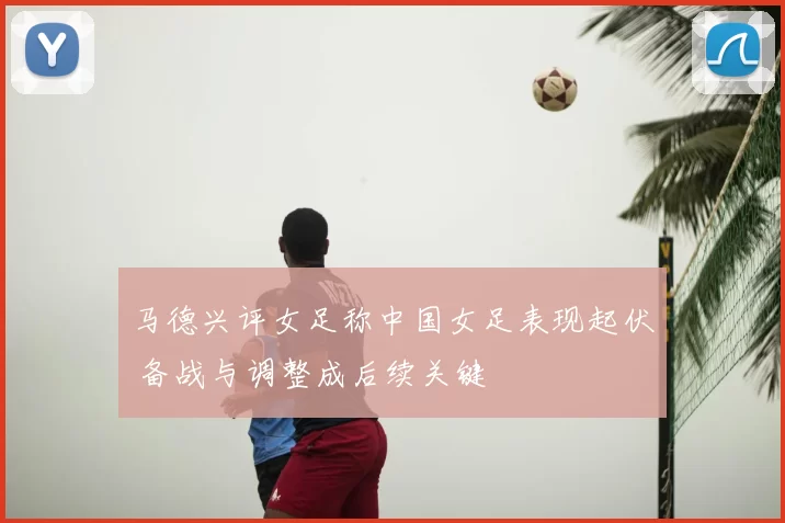 马德兴评女足称中国女足表现起伏 备战与调整成后续关键
