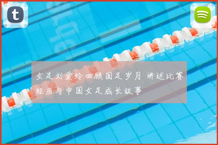 女足刘爱玲回顾国足岁月 讲述比赛经历与中国女足成长故事