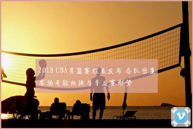 2018 CBA男篮赛程表发布 各队密集客场考验轮换与季后赛形势