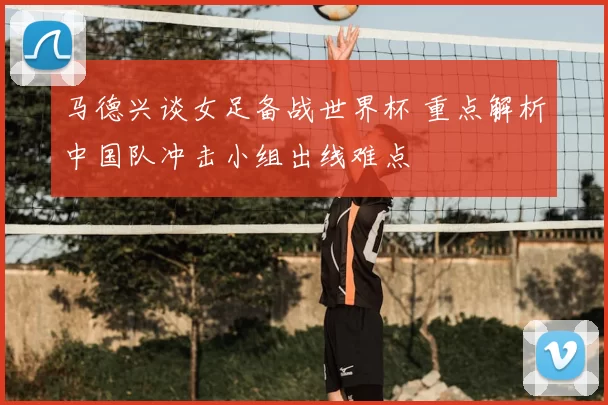 马德兴谈女足备战世界杯 重点解析中国队冲击小组出线难点