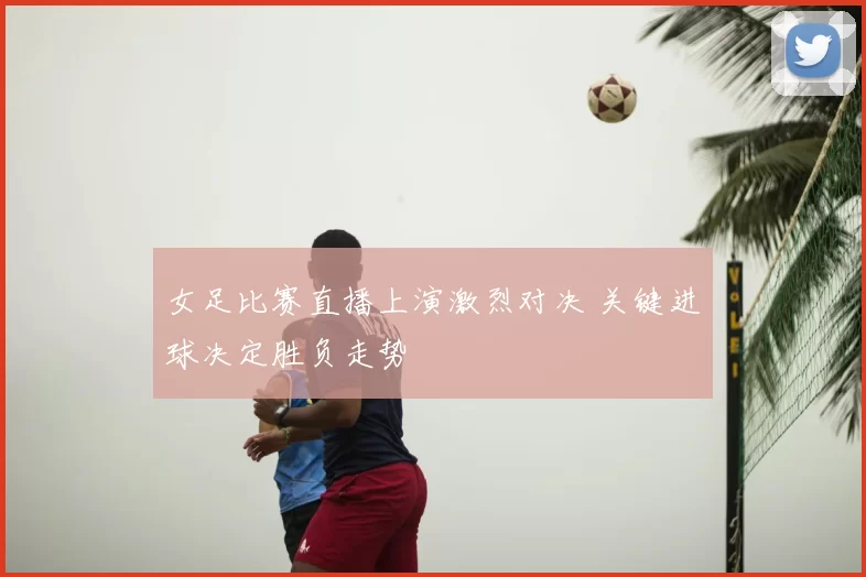 女足比赛直播上演激烈对决 关键进球决定胜负走势