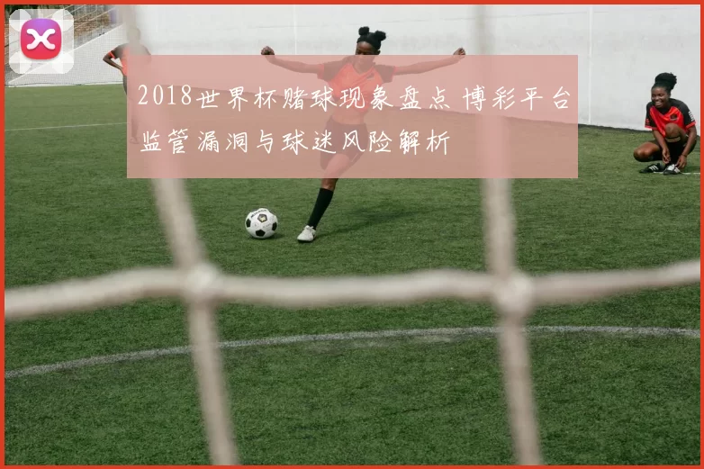 2018世界杯赌球现象盘点 博彩平台监管漏洞与球迷风险解析