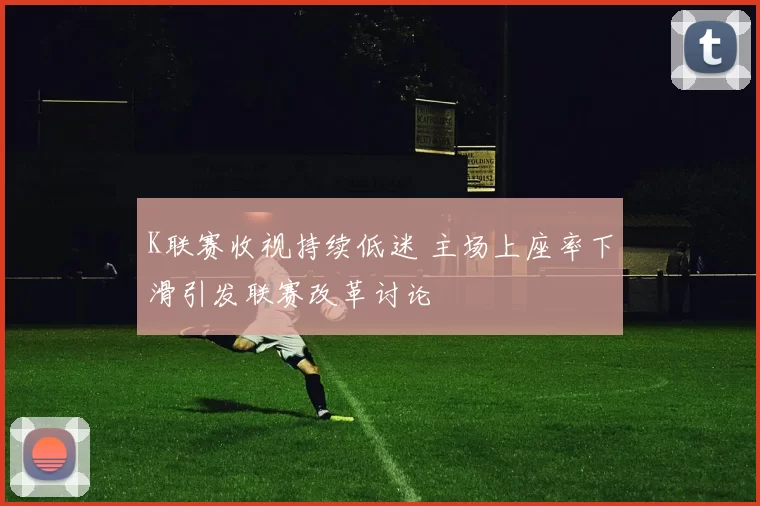 K联赛收视持续低迷 主场上座率下滑引发联赛改革讨论