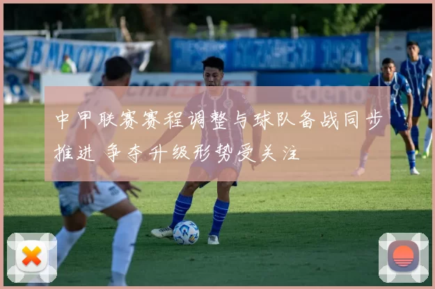 中甲联赛赛程调整与球队备战同步推进 争夺升级形势受关注
