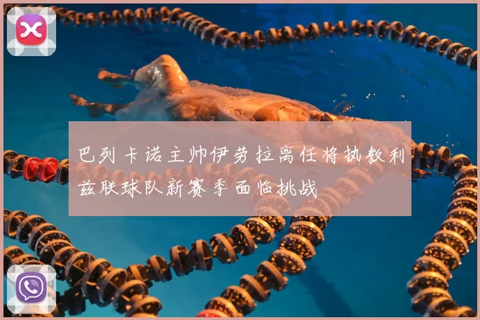巴列卡诺主帅伊劳拉离任将执教利兹联球队新赛季面临挑战