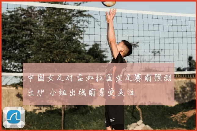 中国女足对孟加拉国女足赛前预测出炉 小组出线前景受关注