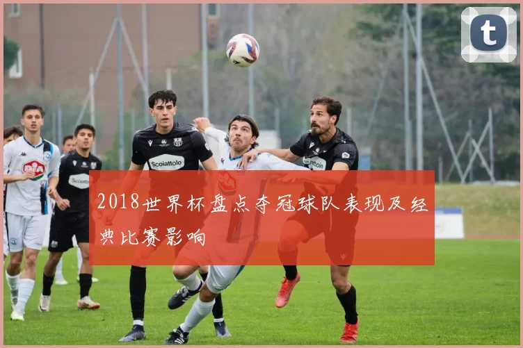2018世界杯盘点夺冠球队表现及经典比赛影响