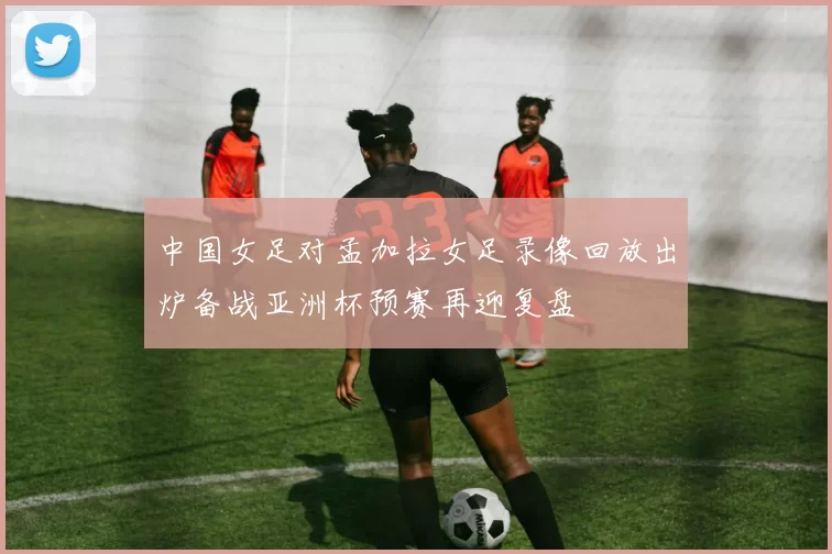中国女足对孟加拉女足录像回放出炉备战亚洲杯预赛再迎复盘