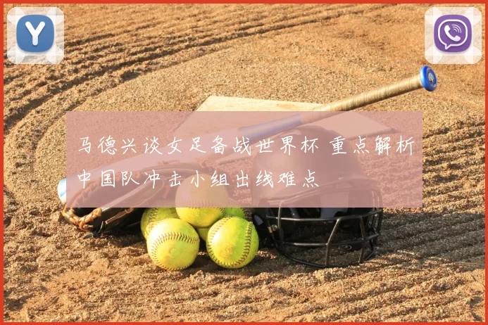 马德兴谈女足备战世界杯 重点解析中国队冲击小组出线难点