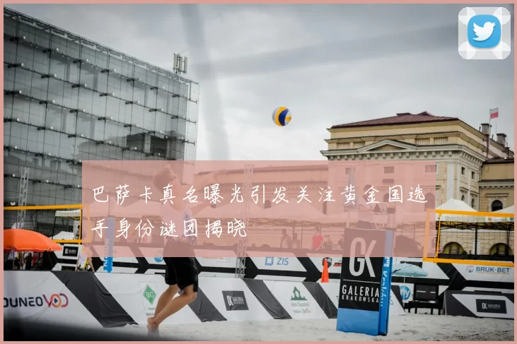 巴萨卡真名曝光引发关注黄金国选手身份谜团揭晓