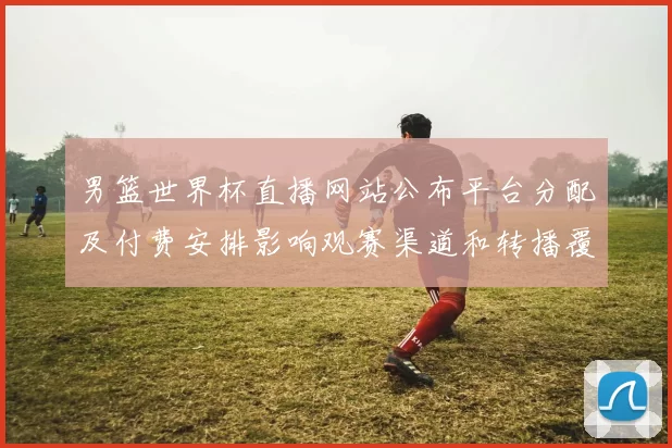 男篮世界杯直播网站公布平台分配及付费安排影响观赛渠道和转播覆盖