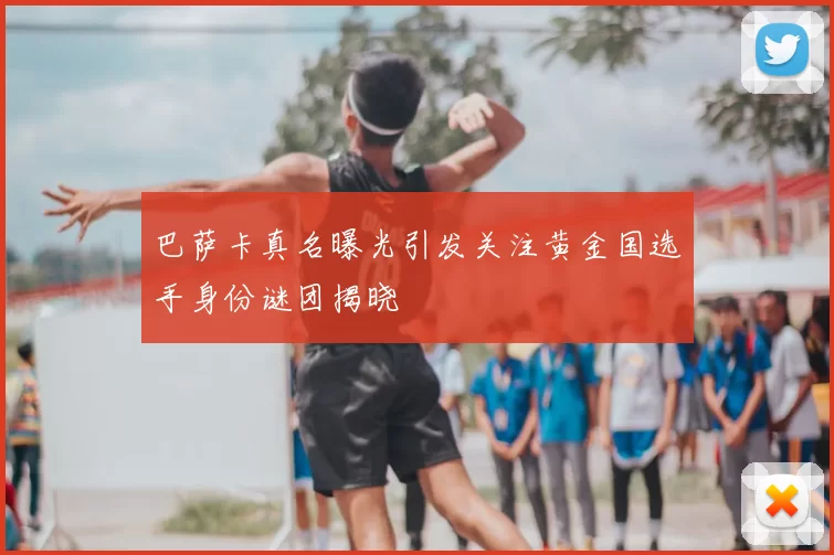 巴萨卡真名曝光引发关注黄金国选手身份谜团揭晓