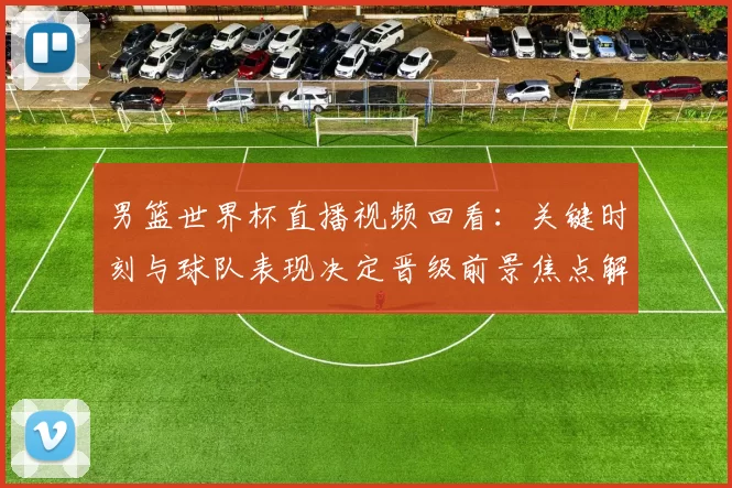 男篮世界杯直播视频回看:关键时刻与球队表现决定晋级前景焦点解析
