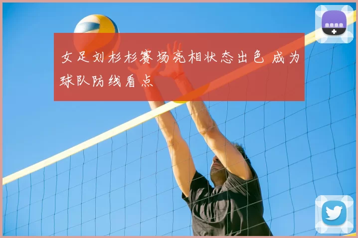 女足刘杉杉赛场亮相状态出色 成为球队防线看点