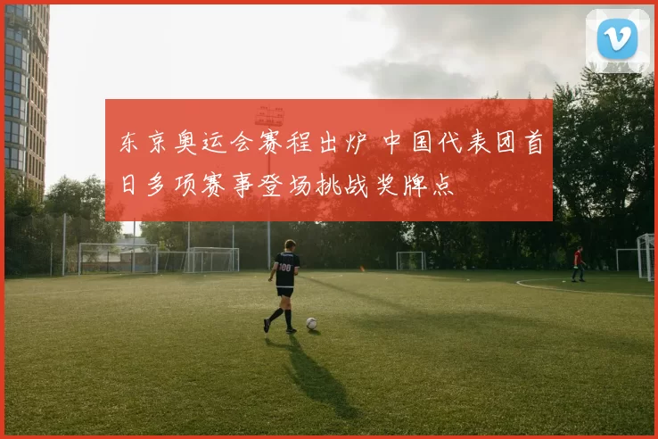 东京奥运会赛程出炉 中国代表团首日多项赛事登场挑战奖牌点