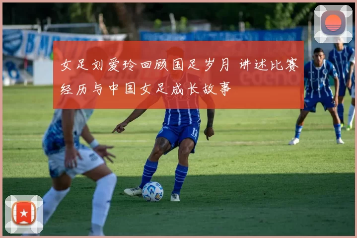 女足刘爱玲回顾国足岁月 讲述比赛经历与中国女足成长故事