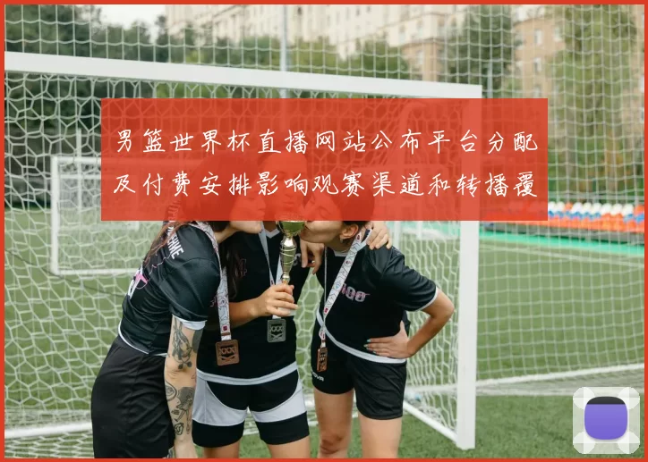 男篮世界杯直播网站公布平台分配及付费安排影响观赛渠道和转播覆盖