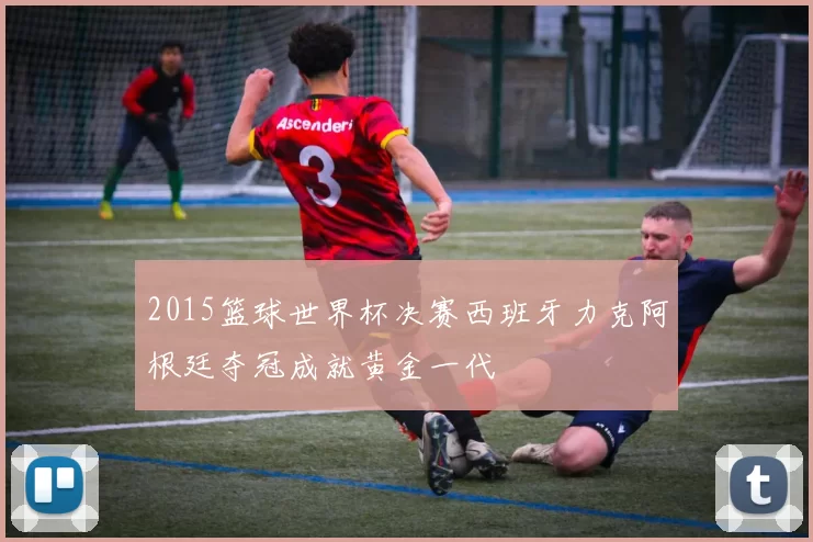2015篮球世界杯决赛西班牙力克阿根廷夺冠成就黄金一代