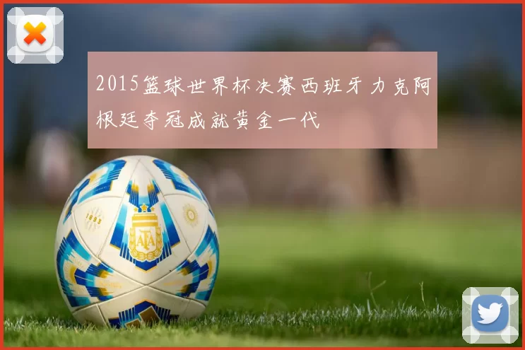 2015篮球世界杯决赛西班牙力克阿根廷夺冠成就黄金一代