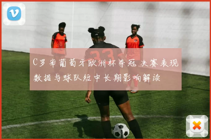 C罗率葡萄牙欧洲杯夺冠 决赛表现数据与球队短中长期影响解读