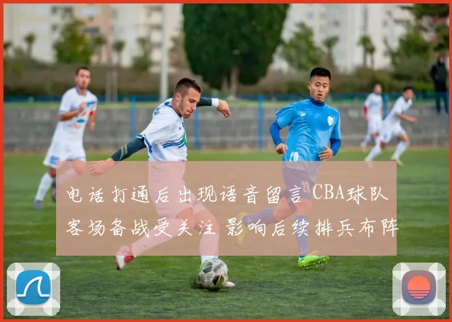 电话打通后出现语音留言 CBA球队客场备战受关注 影响后续排兵布阵