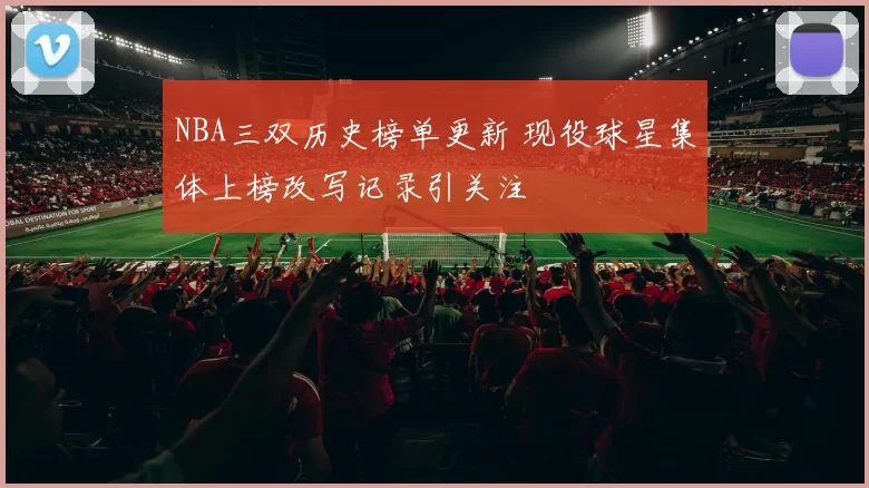 NBA三双历史榜单更新 现役球星集体上榜改写记录引关注