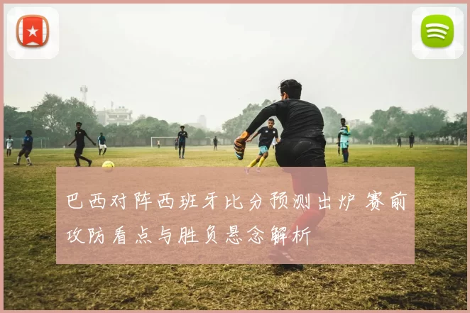 巴西对阵西班牙比分预测出炉 赛前攻防看点与胜负悬念解析