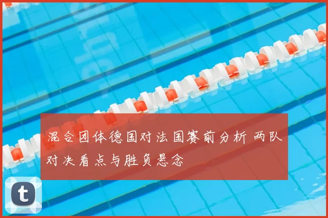 混合团体德国对法国赛前分析 两队对决看点与胜负悬念