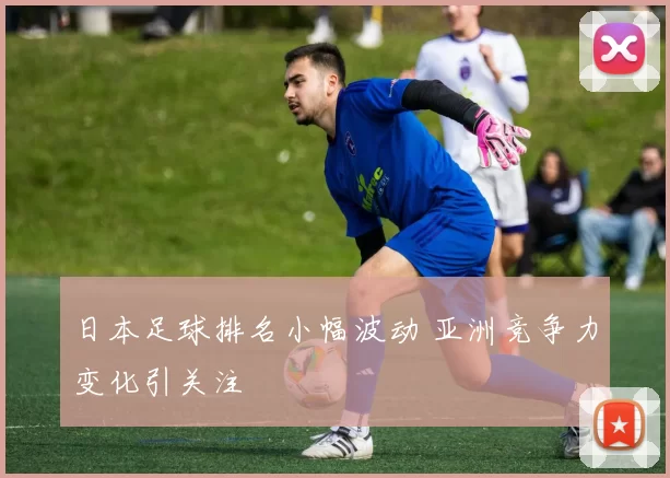 日本足球排名小幅波动 亚洲竞争力变化引关注