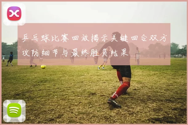 乒乓球比赛回放揭示关键回合双方攻防细节与最终胜负结果