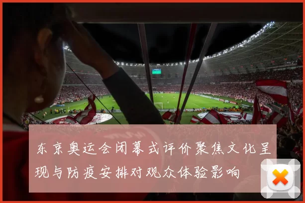 东京奥运会闭幕式评价聚焦文化呈现与防疫安排对观众体验影响