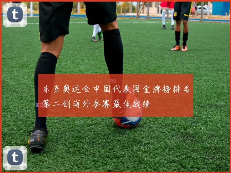 东京奥运会中国代表团金牌榜排名第二创海外参赛最佳战绩