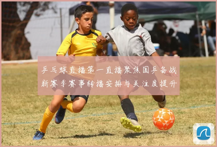乒乓球直播第一直播聚焦国乒备战新赛季赛事转播安排与关注度提升