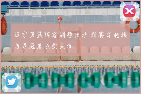 辽宁男篮阵容调整出炉 新赛季轮换与争冠看点受关注