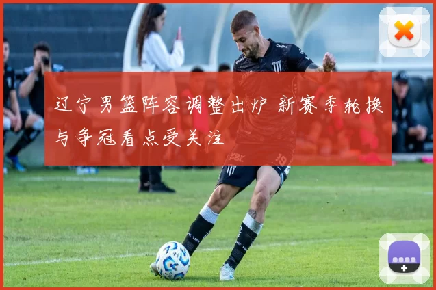 辽宁男篮阵容调整出炉 新赛季轮换与争冠看点受关注