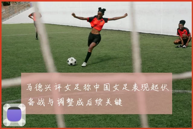 马德兴评女足称中国女足表现起伏 备战与调整成后续关键