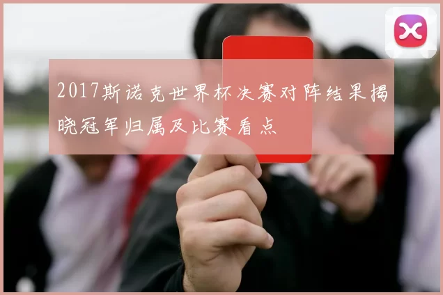 2017斯诺克世界杯决赛对阵结果揭晓冠军归属及比赛看点