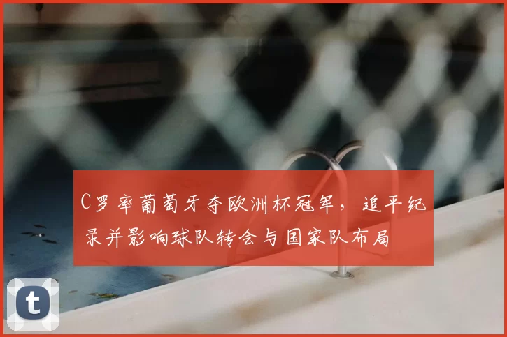C罗率葡萄牙夺欧洲杯冠军,追平纪录并影响球队转会与国家队布局