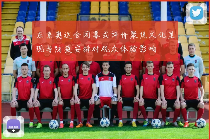 东京奥运会闭幕式评价聚焦文化呈现与防疫安排对观众体验影响