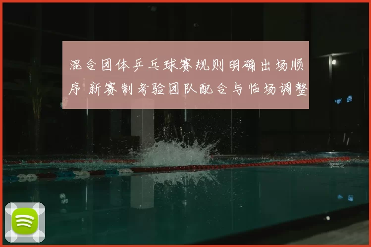 混合团体乒乓球赛规则明确出场顺序 新赛制考验团队配合与临场调整
