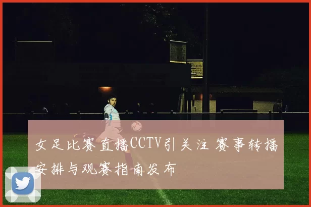 女足比赛直播CCTV引关注 赛事转播安排与观赛指南发布