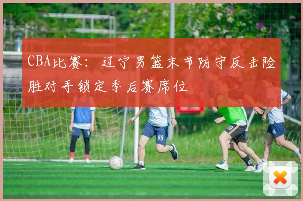 CBA比赛：辽宁男篮末节防守反击险胜对手锁定季后赛席位