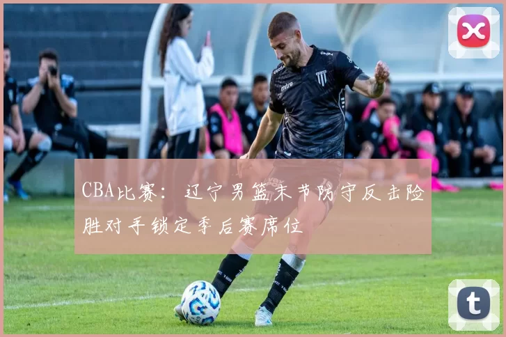 CBA比赛：辽宁男篮末节防守反击险胜对手锁定季后赛席位